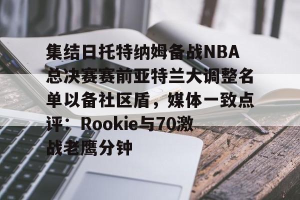 九游官网-集结日托特纳姆备战NBA总决赛赛前亚特兰大调整名单以备社区盾，媒体一致点评：Rookie与70激战老鹰分钟